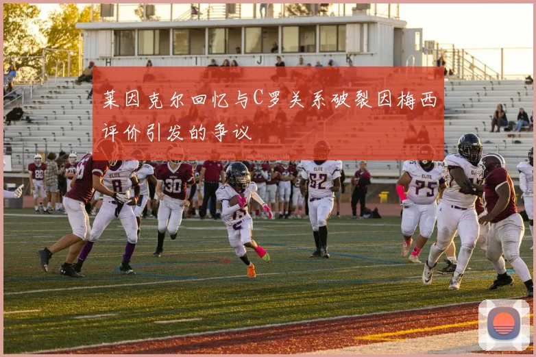 莱因克尔回忆与C罗关系破裂因梅西评价引发的争议