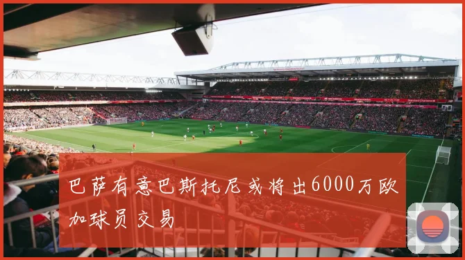 巴萨有意巴斯托尼或将出6000万欧加球员交易