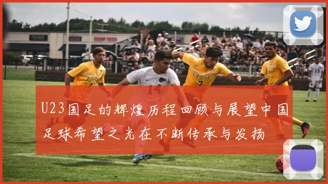 U23国足的辉煌历程回顾与展望中国足球希望之光在不断传承与发扬