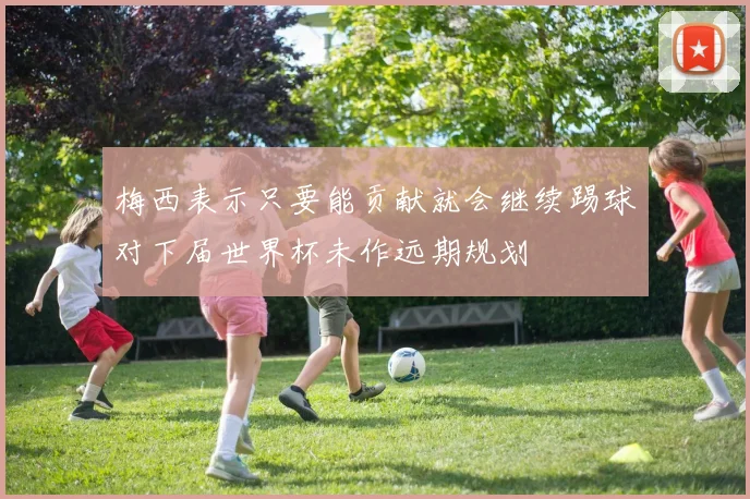 梅西表示只要能贡献就会继续踢球对下届世界杯未作远期规划