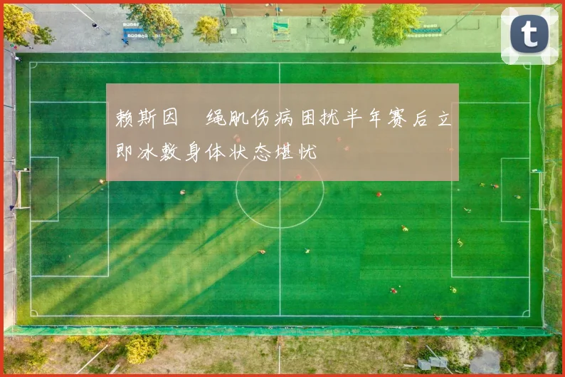 赖斯因腘绳肌伤病困扰半年赛后立即冰敷身体状态堪忧