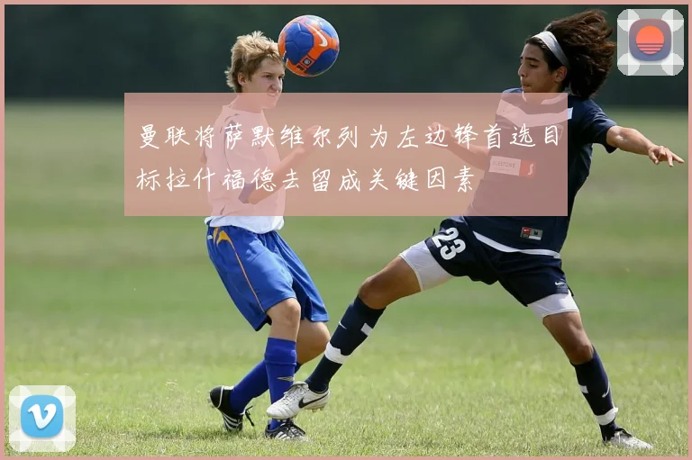 曼联将萨默维尔列为左边锋首选目标拉什福德去留成关键因素