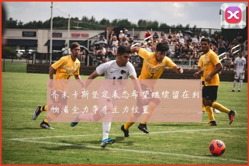 齐米卡斯坚定表态希望继续留在利物浦全力争夺主力位置