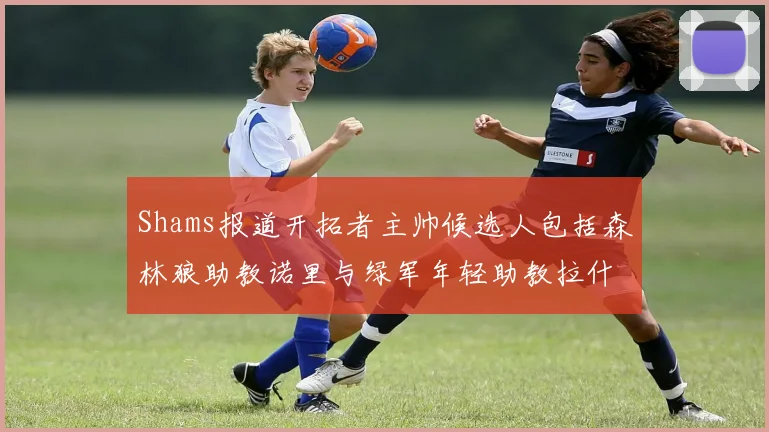 Shams报道开拓者主帅候选人包括森林狼助教诺里与绿军年轻助教拉什布鲁克