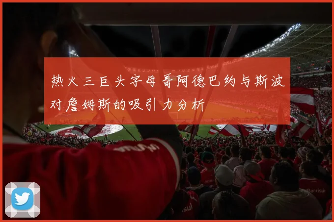 热火三巨头字母哥阿德巴约与斯波对詹姆斯的吸引力分析