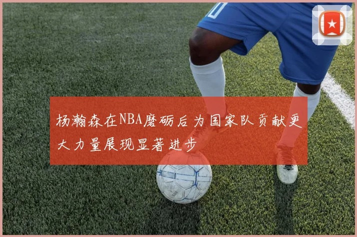 杨瀚森在NBA磨砺后为国家队贡献更大力量展现显著进步