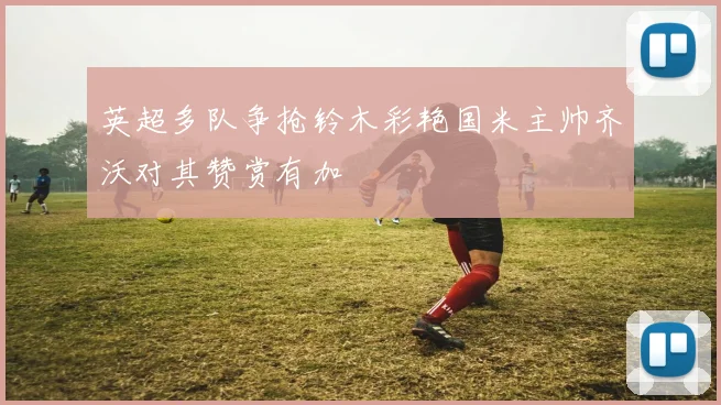 英超多队争抢铃木彩艳国米主帅齐沃对其赞赏有加