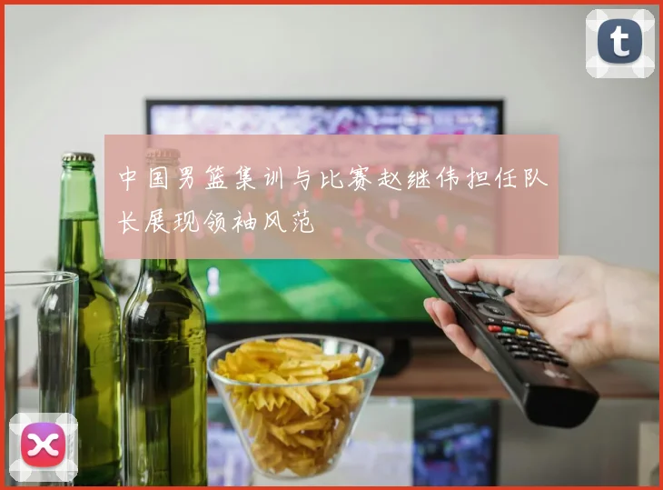 中国男篮集训与比赛赵继伟担任队长展现领袖风范