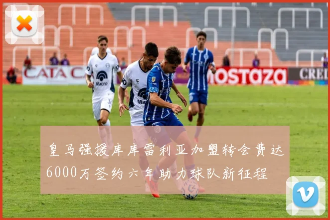 皇马强援库库雷利亚加盟转会费达6000万签约六年助力球队新征程
