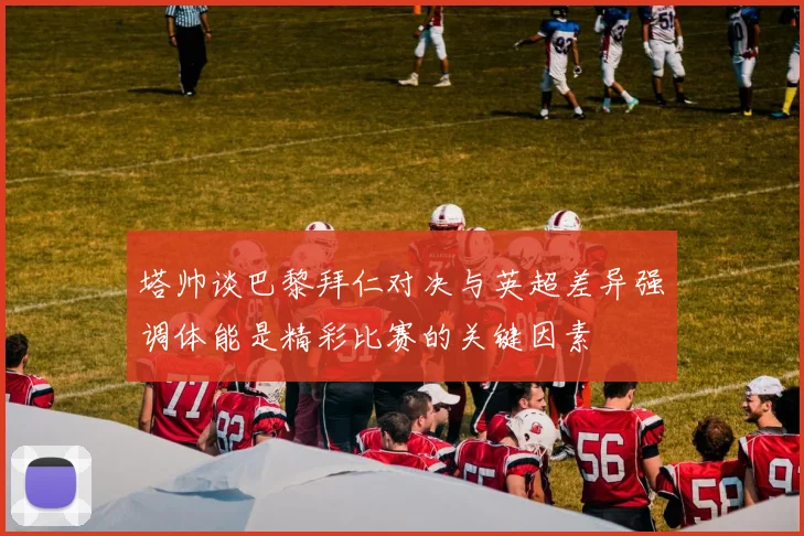 塔帅谈巴黎拜仁对决与英超差异强调体能是精彩比赛的关键因素
