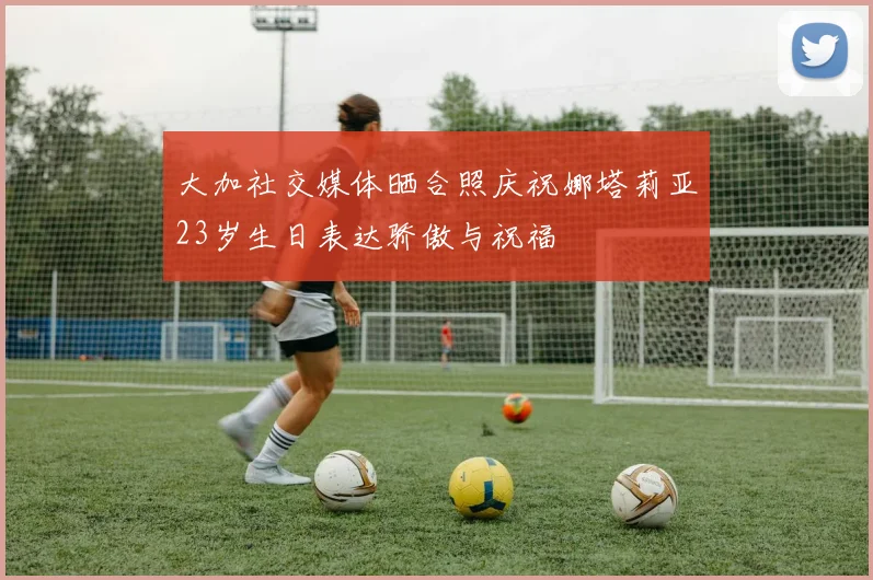 大加社交媒体晒合照庆祝娜塔莉亚23岁生日表达骄傲与祝福