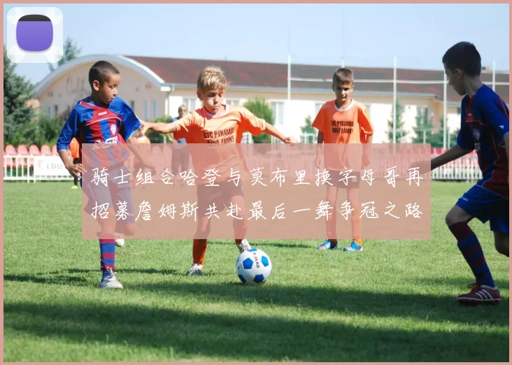 骑士组合哈登与莫布里换字母哥再招募詹姆斯共赴最后一舞争冠之路