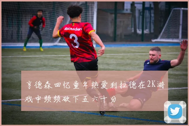 亨德森回忆童年热爱利拉德在2K游戏中频频砍下五六十分