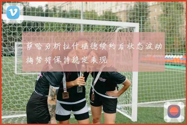 萨哈分析拉什福德续约后状态波动梅努将保持稳定表现