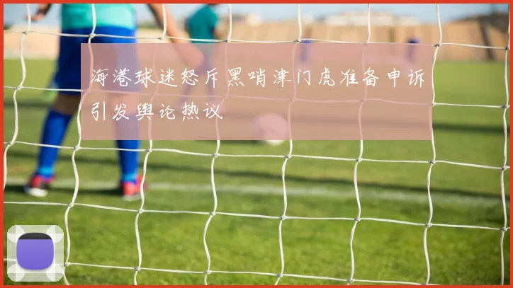 海港球迷怒斥黑哨津门虎准备申诉引发舆论热议