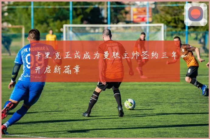 卡里克正式成为曼联主帅签约三年开启新篇章