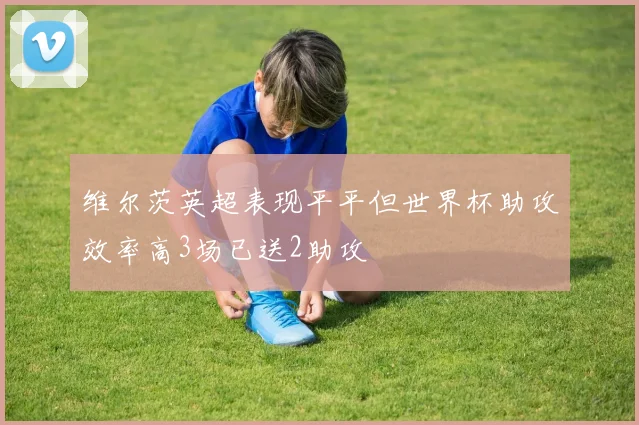 维尔茨英超表现平平但世界杯助攻效率高3场已送2助攻
