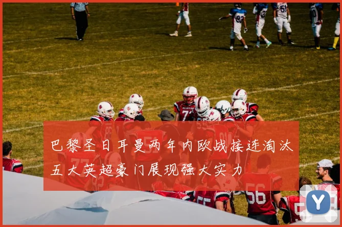 巴黎圣日耳曼两年内欧战接连淘汰五大英超豪门展现强大实力