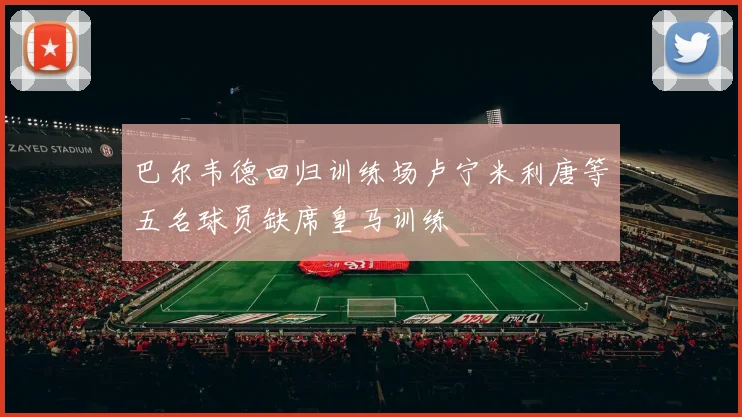 巴尔韦德回归训练场卢宁米利唐等五名球员缺席皇马训练