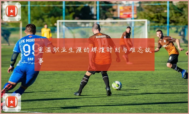 重温职业生涯的辉煌时刻与难忘故事