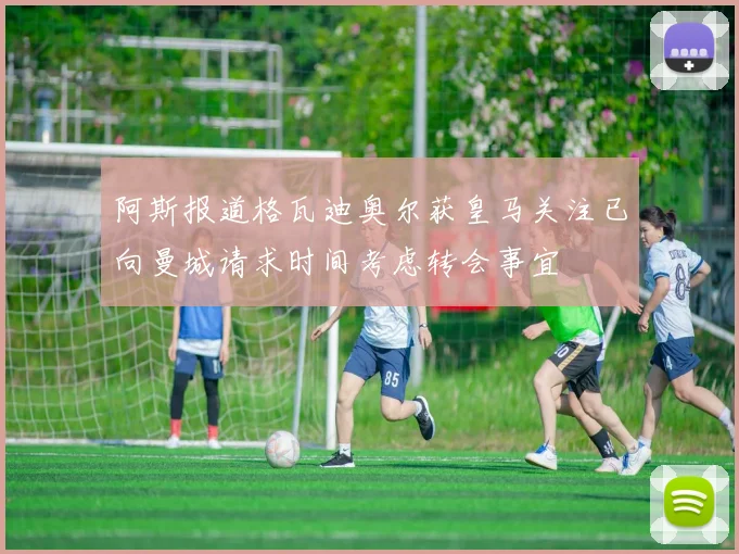 阿斯报道格瓦迪奥尔获皇马关注已向曼城请求时间考虑转会事宜