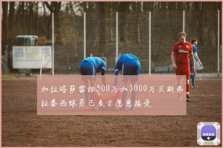 加拉塔萨雷拟500万加3000万买断弗拉泰西球员已表示愿意接受